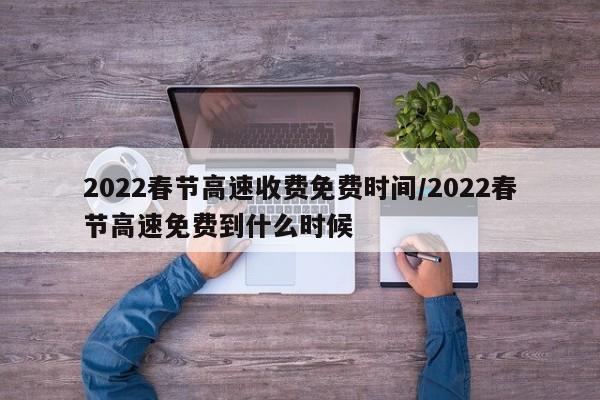 2022春节高速收费免费时间/2022春节高速免费到什么时候