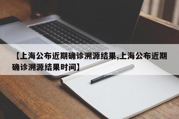 【上海公布近期确诊溯源结果,上海公布近期确诊溯源结果时间】