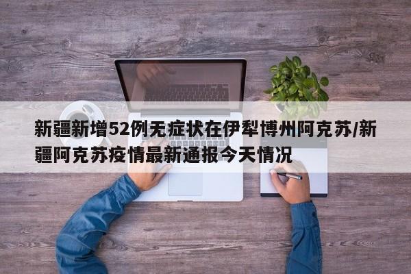 新疆新增52例无症状在伊犁博州阿克苏/新疆阿克苏疫情最新通报今天情况