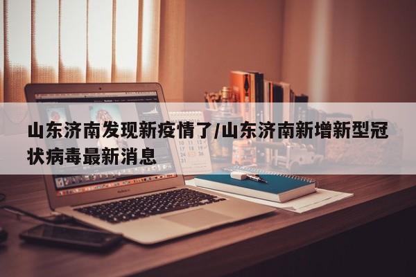山东济南发现新疫情了/山东济南新增新型冠状病毒最新消息