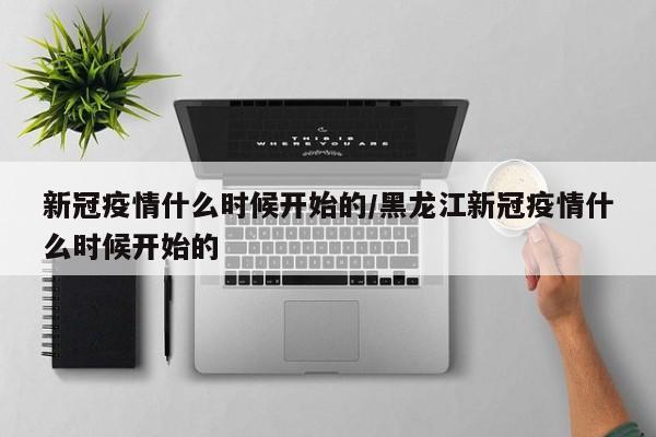 新冠疫情什么时候开始的/黑龙江新冠疫情什么时候开始的