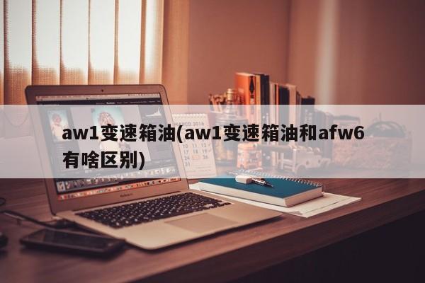 aw1变速箱油(aw1变速箱油和afw6有啥区别)