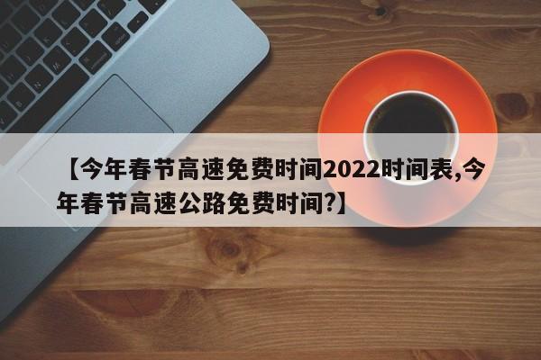 【今年春节高速免费时间2022时间表,今年春节高速公路免费时间?】