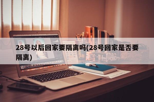 28号以后回家要隔离吗(28号回家是否要隔离)