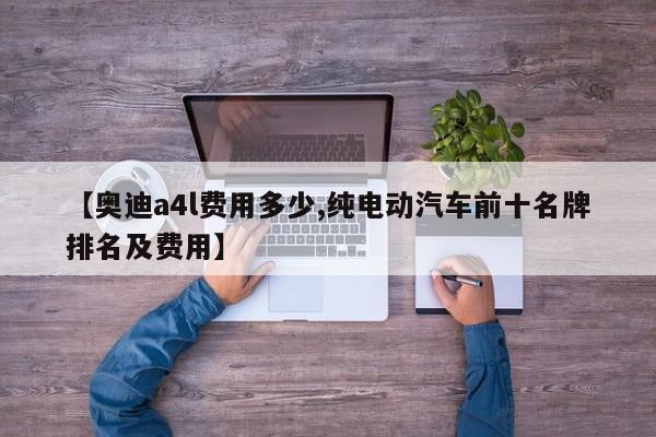 【奥迪a4l费用多少,纯电动汽车前十名牌排名及费用】