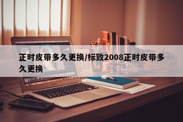 正时皮带多久更换/标致2008正时皮带多久更换