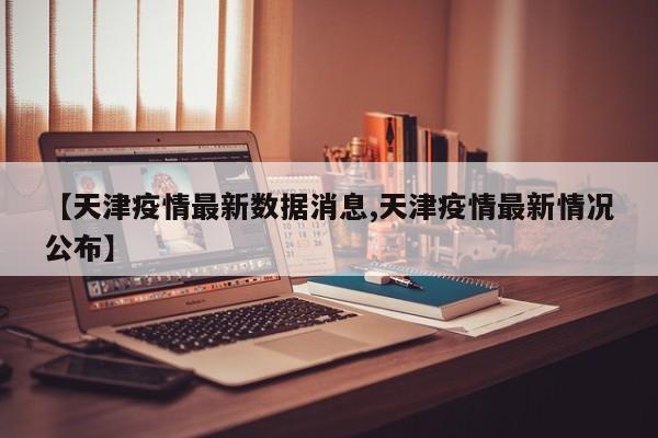 【天津疫情最新数据消息,天津疫情最新情况公布】