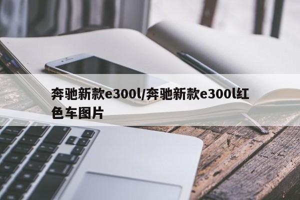 奔驰新款e300l/奔驰新款e300l红色车图片