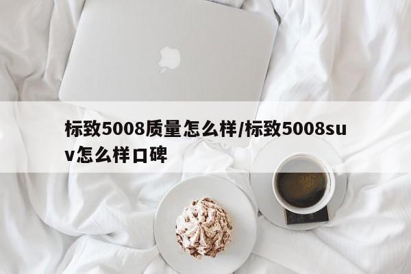 标致5008质量怎么样/标致5008suv怎么样口碑