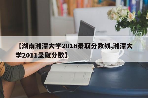 【湖南湘潭大学2016录取分数线,湘潭大学2011录取分数】