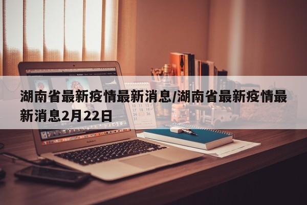 湖南省最新疫情最新消息/湖南省最新疫情最新消息2月22日