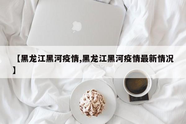 【黑龙江黑河疫情,黑龙江黑河疫情最新情况】