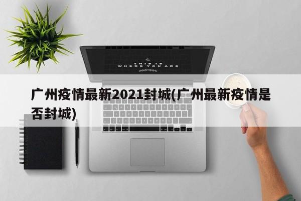 广州疫情最新2021封城(广州最新疫情是否封城)