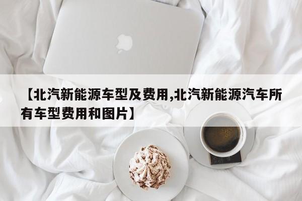 【北汽新能源车型及费用,北汽新能源汽车所有车型费用和图片】