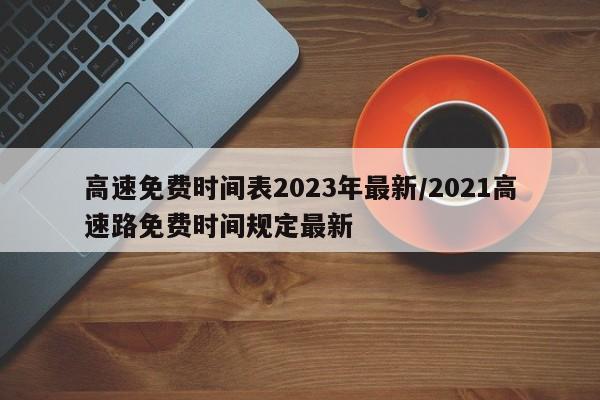 高速免费时间表2023年最新/2021高速路免费时间规定最新