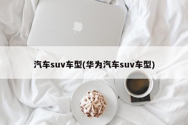 汽车suv车型(华为汽车suv车型)