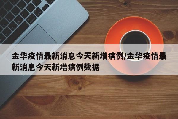 金华疫情最新消息今天新增病例/金华疫情最新消息今天新增病例数据