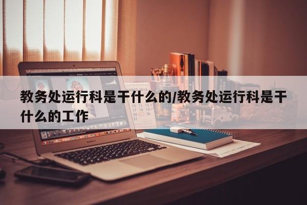教务处运行科是干什么的/教务处运行科是干什么的工作