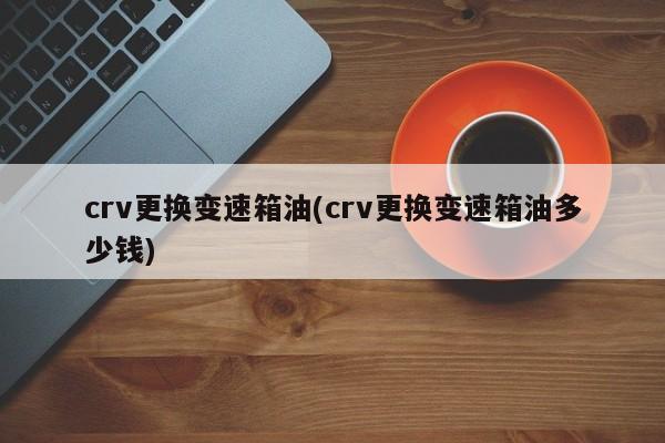 crv更换变速箱油(crv更换变速箱油多少钱)
