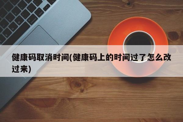 健康码取消时间(健康码上的时间过了怎么改过来)