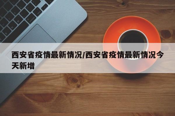 西安省疫情最新情况/西安省疫情最新情况今天新增