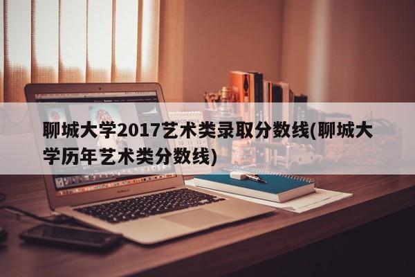 聊城大学2017艺术类录取分数线(聊城大学历年艺术类分数线)