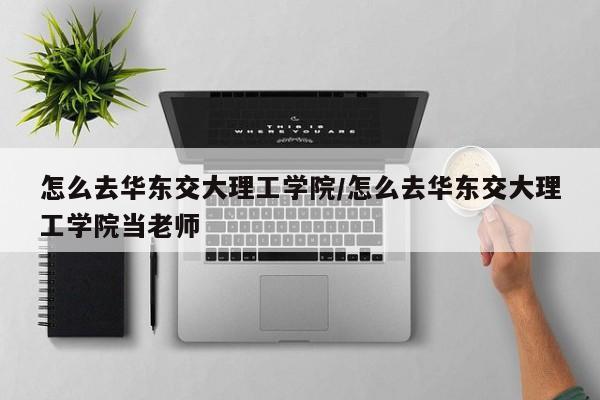 怎么去华东交大理工学院/怎么去华东交大理工学院当老师