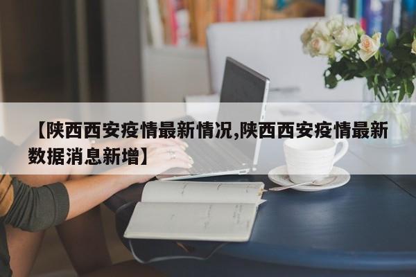【陕西西安疫情最新情况,陕西西安疫情最新数据消息新增】