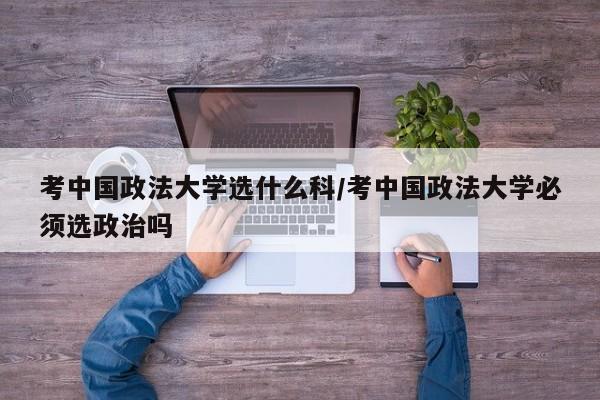考中国政法大学选什么科/考中国政法大学必须选政治吗