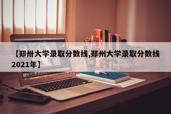 【郑卅大学录取分数线,郑州大学录取分数线2021年】