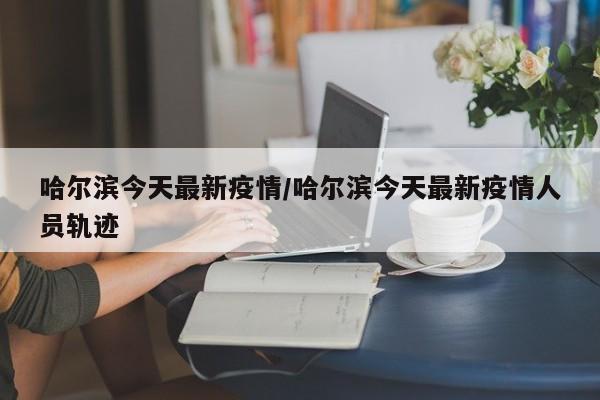 哈尔滨今天最新疫情/哈尔滨今天最新疫情人员轨迹