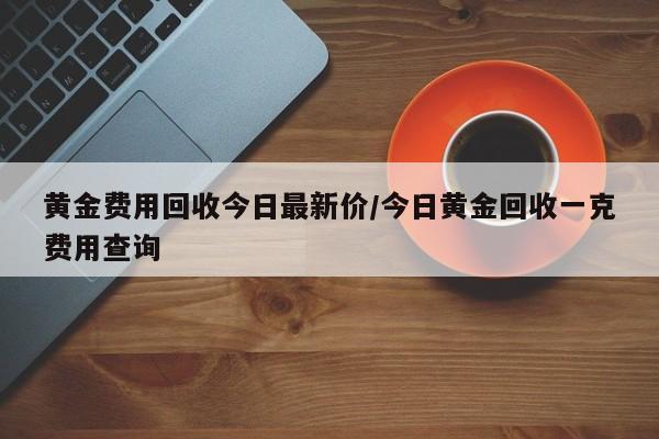 黄金费用回收今日最新价/今日黄金回收一克费用查询
