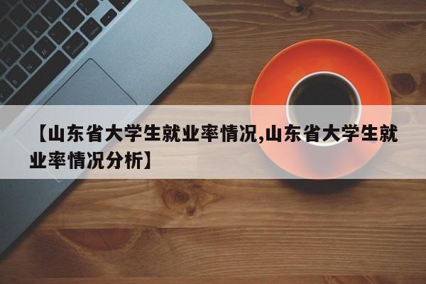 【山东省大学生就业率情况,山东省大学生就业率情况分析】