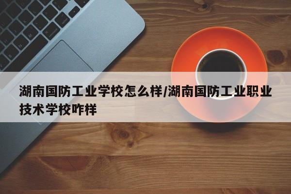 湖南国防工业学校怎么样/湖南国防工业职业技术学校咋样