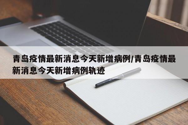 青岛疫情最新消息今天新增病例/青岛疫情最新消息今天新增病例轨迹