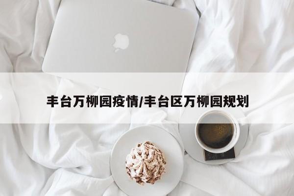 丰台万柳园疫情/丰台区万柳园规划