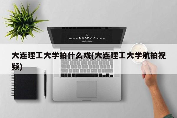 大连理工大学拍什么戏(大连理工大学航拍视频)