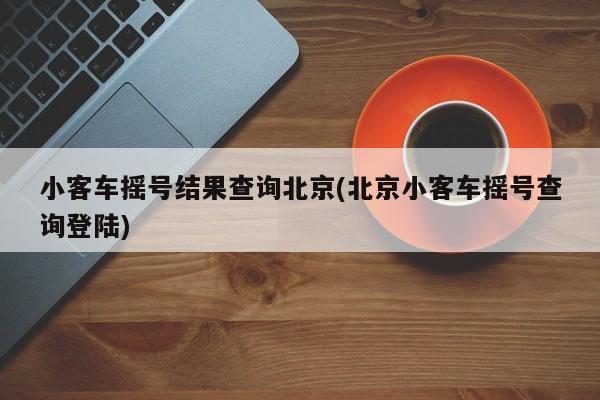 小客车摇号结果查询北京(北京小客车摇号查询登陆)