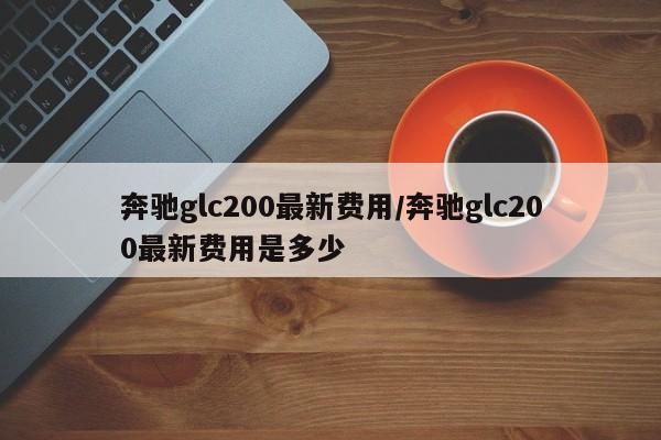奔驰glc200最新费用/奔驰glc200最新费用是多少