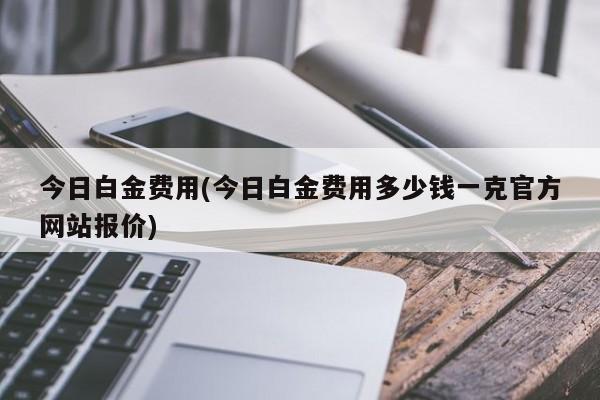 今日白金费用(今日白金费用多少钱一克官方网站报价)