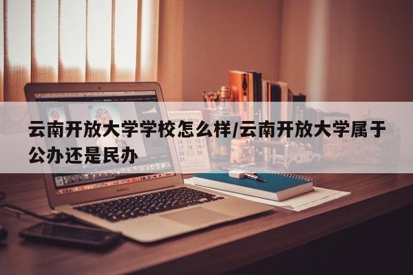 云南开放大学学校怎么样/云南开放大学属于公办还是民办