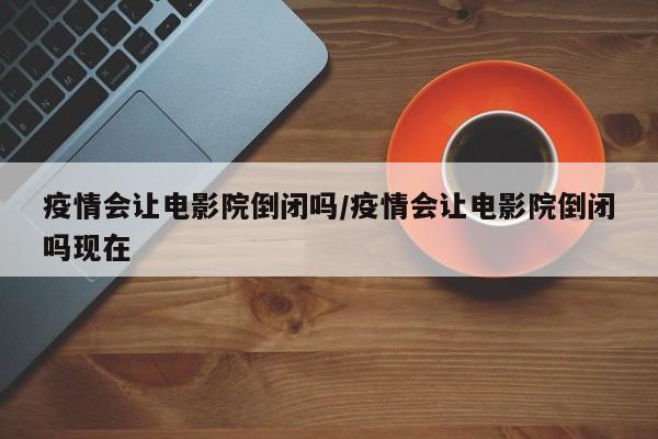 疫情会让电影院倒闭吗/疫情会让电影院倒闭吗现在