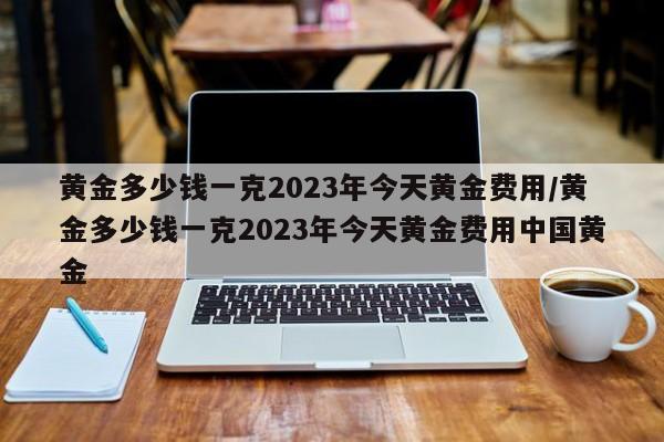 黄金多少钱一克2023年今天黄金费用/黄金多少钱一克2023年今天黄金费用中国黄金