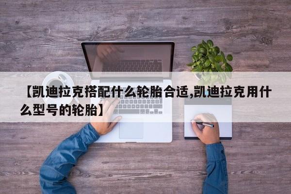 【凯迪拉克搭配什么轮胎合适,凯迪拉克用什么型号的轮胎】