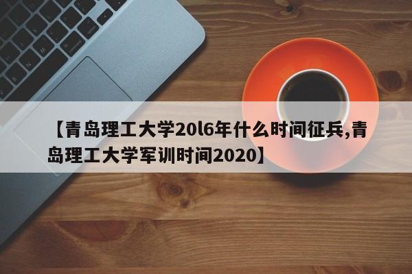 【青岛理工大学20l6年什么时间征兵,青岛理工大学军训时间2020】