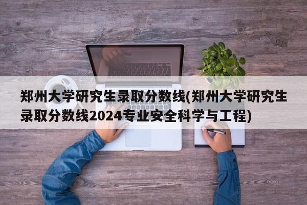 郑州大学研究生录取分数线(郑州大学研究生录取分数线2024专业安全科学与工程)