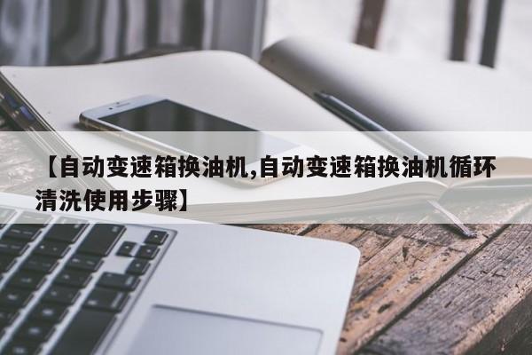 【自动变速箱换油机,自动变速箱换油机循环清洗使用步骤】