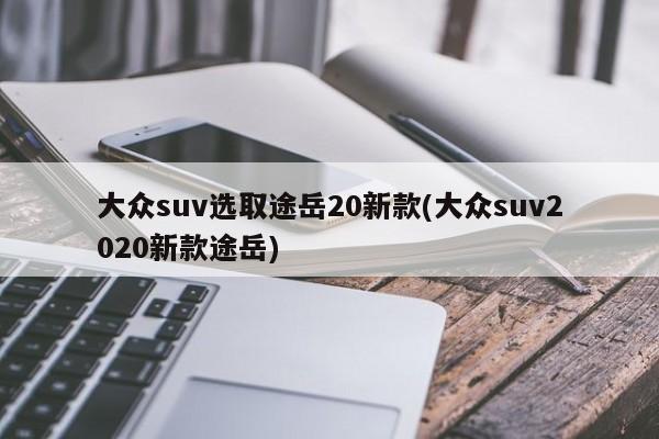 大众suv选取途岳20新款(大众suv2020新款途岳)