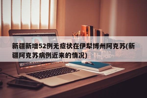 新疆新增52例无症状在伊犁博州阿克苏(新疆阿克苏病例近来的情况)