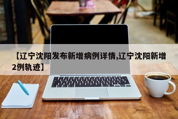 【辽宁沈阳发布新增病例详情,辽宁沈阳新增2例轨迹】